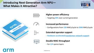 Introducing Next Generation Arm NPU—
What Makes it Attractive?
7
© 2024 Arm Inc.
Higher power efficiency
• Targeting 20% over current generation
Increased performance
• Configurations from 128 MACs/cycle to 2048 MACs/cycle
Extended operator support
• Hardware accelerated transformer network support
Double MAC throughput
• For 2/4 sparse layers
 