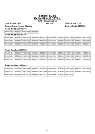 School: SCSE
                                 EXAM VENUE DETAIL
                                      CAT - II Examination
Date: 05 - 04 - 2013                           Slot: E2              Time: 9.30 - 11.00
Course Name: Linear Algebra                                          Course Code: MAT202
Room Number: SJT 304
10BCE0466 11BCE0015 11BCE0034 11BCE0035

Room Number: SJT 305
11BCE0044 11BCE0110 11BCE0113 11BCE0119 11BCE0136 11BCE0141 11BCE0151 11BCE0169 11BCE0173 11BCE0194

11BCE0200 11BCE0256 11BCE0270 11BCE0293 11BCE0309 11BCE0321 11BCE0343 11BCE0344 11BCE0351 11BCE0366

11BCE0367 11BCE0376 11BCE0384 11BCE0387 11BCE0390 11BCE0396 11BCE0418 11BCE0425 11BCE0426 11BCE0464



Room Number: SJT 324
11BCE0484 11BCE0489 11BCE0503 11BCE0516 12BCE0079 11BCE0004 11BCE0006 11BCE0012 11BCE0013 11BCE0017

11BCE0041 11BCE0066 11BCE0085 11BCE0090 11BCE0100 11BCE0114 11BCE0120 11BCE0128 11BCE0131 11BCE0155

11BCE0157 11BCE0162 11BCE0163 11BCE0175 11BCE0181 11BCE0187 11BCE0207 11BCE0212 11BCE0217 11BCE0225



Room Number: SJT 401
11BCE0234 11BCE0240 11BCE0242 11BCE0267 11BCE0272 11BCE0286 11BCE0289 11BCE0303 11BCE0319 11BCE0324

11BCE0330 11BCE0347 11BCE0360 11BCE0363 11BCE0368 11BCE0383 11BCE0407 11BCE0415 11BCE0419 11BCE0452

11BCE0455 11BCE0468 11BCE0470 11BCE0476 11BCE0477 11BCE0488 11BCE0511 11BCE0512




                                               3/11
 