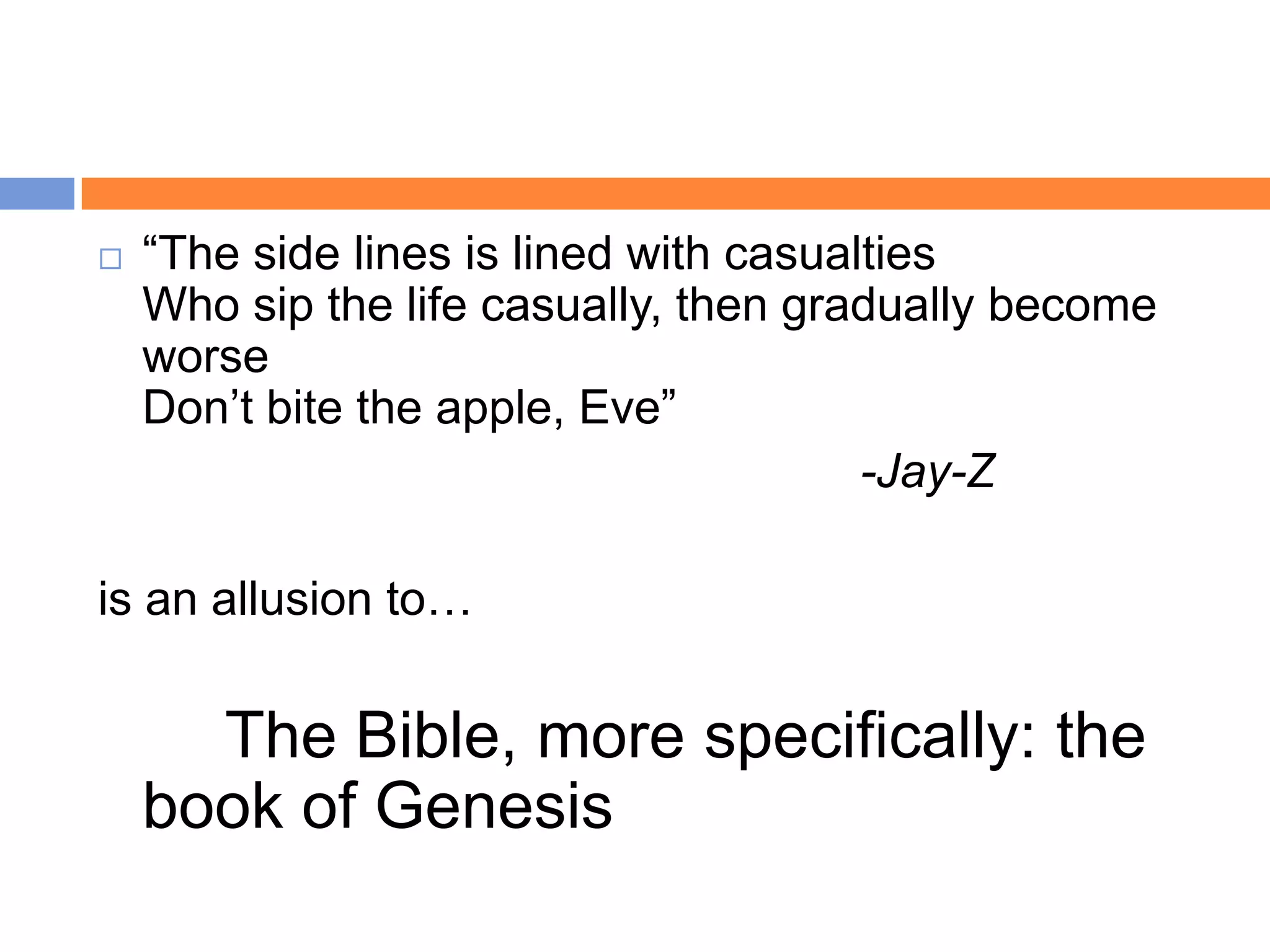    “The side lines is lined with casualties
    Who sip the life casually, then gradually become
    worse
    Don‟t bite the apple, Eve”
                                        -Jay-Z

is an allusion to…

      The Bible, more specifically: the
    book of Genesis
 