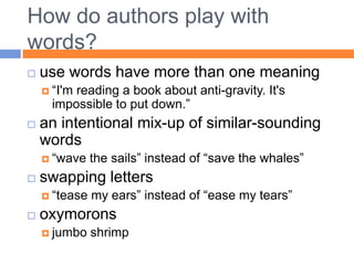 How do authors play with
words?
   use words have more than one meaning
     “I'mreading a book about anti-gravity. It's
      impossible to put down.”
   an intentional mix-up of similar-sounding
    words
     “wave    the sails” instead of “save the whales”
   swapping letters
     “tease   my ears” instead of “ease my tears”
   oxymorons
     jumbo    shrimp
 
