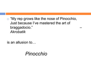    “My rep grows like the nose of Pinocchio,
    Just because I‟ve mastered the art of
    braggadocio.”                             –
    Akrobatik

is an allusion to…


             Pinocchio
 