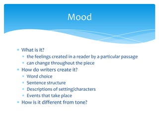 What is it?
the feelings created in a reader by a particular passage
can change throughout the piece
How do writers create it?
Word choice
Sentence structure
Descriptions of setting/characters
Events that take place
How is it different from tone?
Mood
 