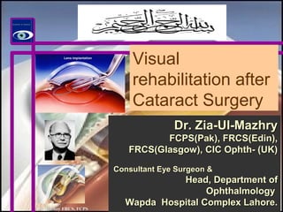 Dr. Mazhry FRCS, FCPSDr. Mazhry FRCS, FCPS
2121stst
century IOLscentury IOLs
Visual
rehabilitation after
Cataract Surgery
Dr. Zia-Ul-MazhryDr. Zia-Ul-Mazhry
FCPS(Pak), FRCS(Edin),FCPS(Pak), FRCS(Edin),
FRCS(Glasgow), CIC Ophth- (UK)FRCS(Glasgow), CIC Ophth- (UK)
Consultant Eye Surgeon &Consultant Eye Surgeon &
Head, Department ofHead, Department of
OphthalmologyOphthalmology
Wapda Hospital Complex Lahore.Wapda Hospital Complex Lahore.
 