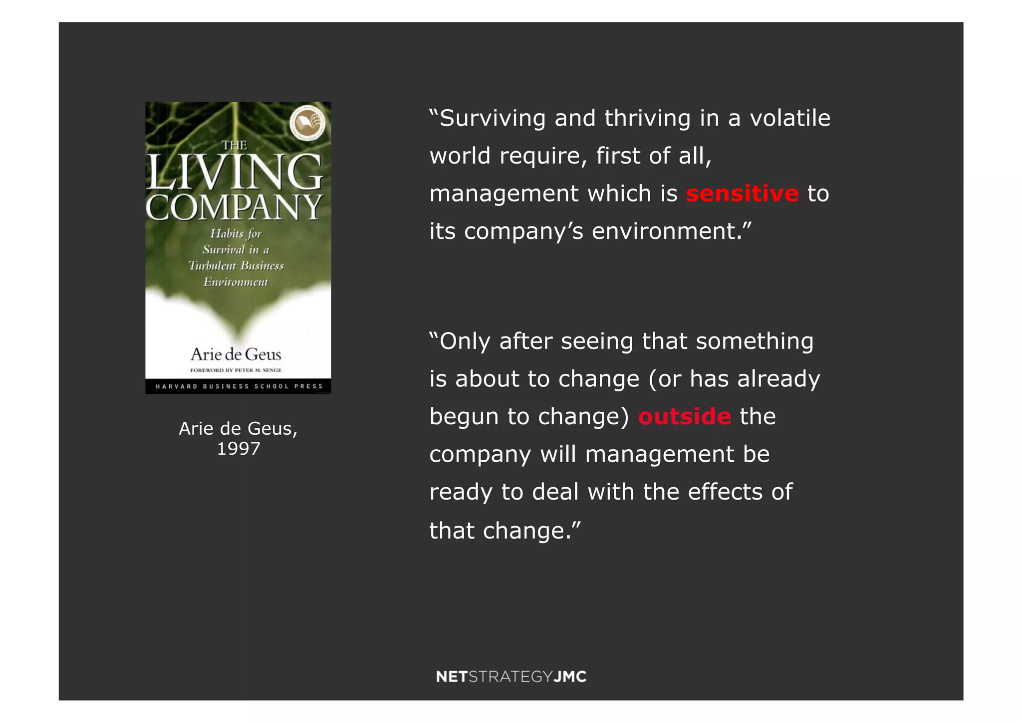 Arie de Geus,
1997
“Surviving and thriving in a volatile
world require, first of all,
management which is sensitive to
its company’s environment.”
“Only after seeing that something
is about to change (or has already
begun to change) outside the
company will management be
ready to deal with the effects of
that change.”
 