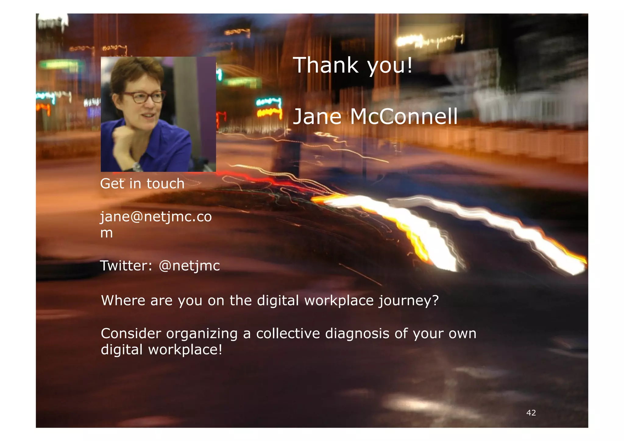 42
Thank you!
Jane McConnell
Get in touch
jane@netjmc.co
m
Twitter: @netjmc
Where are you on the digital workplace journey?
Consider organizing a collective diagnosis of your own
digital workplace!
 