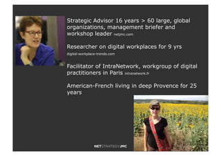 2
Strategic Advisor 16 years > 60 large, global
organizations, management briefer and
workshop leader netjmc.com
Researcher on digital workplaces for 9 yrs
digital-workplace-trends.com
Facilitator of IntraNetwork, workgroup of digital
practitioners in Paris intranetwork.fr
American-French living in deep Provence for 25
years
 