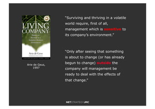 Arie de Geus,
1997
“Surviving and thriving in a volatile
world require, first of all,
management which is sensitive to
its company’s environment.”
“Only after seeing that something
is about to change (or has already
begun to change) outside the
company will management be
ready to deal with the effects of
that change.”
 