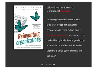 Value-driven culture and
inspirational purpose
“A strong shared culture is the
glue that keeps empowered
organizations from falling apart.
Frontline employees are trusted to
make the right decisions guided by
a number of shared values rather
than by a thick book of rules and
policies.”
 