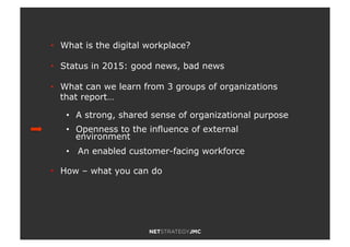 •! What is the digital workplace?
•! Status in 2015: good news, bad news
•! What can we learn from 3 groups of organizations
that report…
•! A strong, shared sense of organizational purpose
•! Openness to the influence of external
environment
•! An enabled customer-facing workforce
•! How – what you can do
 