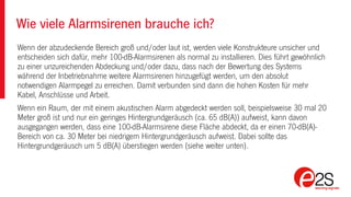 Wenn der abzudeckende Bereich groß und/oder laut ist, werden viele Konstrukteure unsicher und
entscheiden sich dafür, mehr 100-dB-Alarmsirenen als normal zu installieren. Dies führt gewöhnlich
zu einer unzureichenden Abdeckung und/oder dazu, dass nach der Bewertung des Systems
während der Inbetriebnahme weitere Alarmsirenen hinzugefügt werden, um den absolut
notwendigen Alarmpegel zu erreichen. Damit verbunden sind dann die hohen Kosten für mehr
Kabel, Anschlüsse und Arbeit.
Wenn ein Raum, der mit einem akustischen Alarm abgedeckt werden soll, beispielsweise 30 mal 20
Meter groß ist und nur ein geringes Hintergrundgeräusch (ca. 65 dB(A)) aufweist, kann davon
ausgegangen werden, dass eine 100-dB-Alarmsirene diese Fläche abdeckt, da er einen 70-dB(A)-
Bereich von ca. 30 Meter bei niedrigem Hintergrundgeräusch aufweist. Dabei sollte das
Hintergrundgeräusch um 5 dB(A) überstiegen werden (siehe weiter unten).
Wie viele Alarmsirenen brauche ich?
 