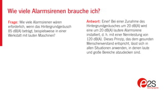 Wie viele Alarmsirenen brauche ich?
Frage: Wie viele Alarmsirenen wären
erforderlich, wenn das Hintergrundgeräusch
85 dB(A) beträgt, beispielsweise in einer
Werkstatt mit lauten Maschinen?
Antwort: Einer! Bei einer Zunahme des
Hintergrundgeräusches um 20 dB(A) wird
eine um 20 dB(A) lautere Alarmsirene
installiert, d. h. mit einer Nennleistung von
120 dB(A). Dieses Prinzip, das dem gesunden
Menschenverstand entspricht, lässt sich in
allen Situationen anwenden, in denen laute
und große Bereiche abzudecken sind.
 