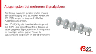 Ausgangston bei mehreren Signalgebern
Zwei Signale zusammen mit gleichem Ton erhöhen
den Gesamtausgang um 3 dB. Insoweit werden zwei
100 dB(A)Lautsprecher insgesamt 103 dB(A)
Ausgangsleistung erzielen.
Vier 100 dB(A)Signallautsprecher liefern insgesamt
106 dB(A). Es ist wichtig festzustellen, dass der am
besten geeignetste Signalgeber in der Planungsphase
bei hinzufügen weiterer gleicher Signale die
Signallautstärke lediglich um ein paar dB erhöht wird.
 