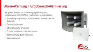 Alarm-Warnung / Großbereich-Alarmierung
Bei großen Sirenen mit hoher Ausgangsleistung von
typischerweise 140 dB(A) ist zusätzlich zu berücksichtigen:
• Dämpfung aufgrund von Bodeneffekten, Barrieren wie z.B.
Gebäude
• Temperaturgradient
• Atmosphärische Brechung
• Tonabsorption durch die Atmosphäre
• Wahrnehmung durch Personen
• Gebäudebauart
 