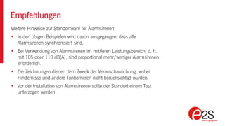 Empfehlungen
Weitere Hinweise zur Standortwahl für Alarmsirenen:
• In den obigen Beispielen wird davon ausgegangen, dass alle
Alarmsirenen synchronisiert sind.
• Bei Verwendung von Alarmsirenen im mittleren Leistungsbereich, d. h.
mit 105 oder 110 dB(A), sind proportional mehr/weniger Alarmsirenen
erforderlich.
• Die Zeichnungen dienen dem Zweck der Veranschaulichung, wobei
Hindernisse und andere Tonbarrieren nicht berücksichtigt wurden.
• Vor der Installation von Alarmsirenen sollte der Standort einem Test
unterzogen werden
 