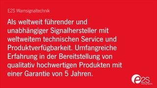 Als weltweit führender und
unabhängiger Signalhersteller mit
weltweitem technischen Service und
Produktverfügbarkeit. Umfangreiche
Erfahrung in der Bereitstellung von
qualitativ hochwertigen Produkten mit
einer Garantie von 5 Jahren.
E2S Warnsignaltechnik
 