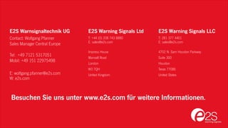 E2S Warning Signals Ltd
T: +44 (0) 208 743 8880
E: sales@e2s.com
Impress House
Mansell Road
London
W3 7QH
United Kingdom
E2S Warnsignaltechnik UG
Contact: Wolfgang Pfanner
Sales Manager Central Europe
Tel: +49 7121 5317051
Mobil: +49 151 22975498
E: wolfgang.pfanner@e2s.com
W: e2s.com
E2S Warning Signals LLC
T: 281 377 4401
E: sales@e2s.com
4702 N. Sam Houston Parkway
Suite 300
Houston
Texas 77086
United States
Besuchen Sie uns unter www.e2s.com für weitere Informationen.
 