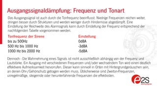 Das Ausgangssignal ist auch durch die Tonfrequenz beeinflusst. Niedrige Frequenzen reichen weiter,
dringen besser durch Strukturen und werden weniger durch Hindernisse abgedämpft. Eine
Einstellung der Reichweite des Alarmsignals kann durch Einstellung der Frequenz entsprechend der
nachfolgenden Tabelle vorgenommen werden.
Ausgangssignaldämpfung: Frequenz und Tonart
Tonfrequenz der Sirene Einstellung
bis zu 500Hz 0dBA
500 Hz bis 1000 Hz -3dBA
1000 Hz bis 2000 Hz -5dBA
Dennoch - Die Wahrnehmung eines Signals ist nicht ausschließlich abhängig von der Frequenz und
Lautstärke. Ein Ausgang mit verschiedenen Frequenzen und/oder wechselndem Ton wird einen deutlich
effektivere Aufmerksamkeit hervorrufen. Dieser kann sinnvoll in Orten mit Hintergrundgeräuschen sein,
an denen Ohr-/Gehörschutz getragen werden muss. Üblicherweise sind Zweiton-Frequenzen,
unregelmäßige, steigernde oder herunterfahrende Frequenzen die effektivsten.
 
