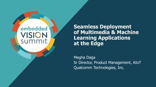 Seamless Deployment
of Multimedia & Machine
Learning Applications
at the Edge
Megha Daga
Sr Director, Product Management, AIoT
Qualcomm Technologies, Inc.
 