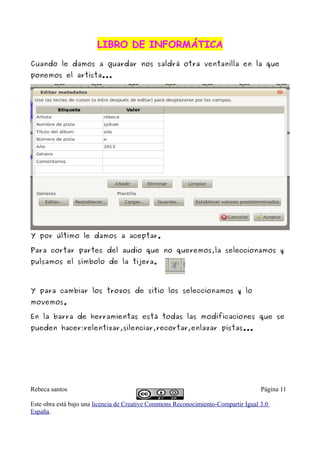 LIBRO DE INFORMÁTICALIBRO DE INFORMÁTICA
Cuando le damos a guardar nos saldrá otra ventanilla en la que
ponemos el artista...
Y por último le damos a aceptar.
Para cortar partes del audio que no queremos,la seleccionamos y
pulsamos el símbolo de la tijera.
Y para cambiar los trozos de sitio los seleccionamos y lo
movemos.
En la barra de herramientas está todas las modificaciones que se
pueden hacer:relentizar,silenciar,recortar,enlazar pistas...
Rebeca santos Página 11
Este obra está bajo una licencia de Creative Commons Reconocimiento-Compartir Igual 3.0
España.
 