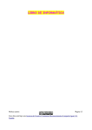 LIBRO DE INFORMÁTICALIBRO DE INFORMÁTICA
Rebeca santos Página 12
Este obra está bajo una licencia de Creative Commons Reconocimiento-Compartir Igual 3.0
España.
 