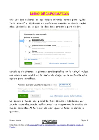 LIBRO DE INFORMÁTICALIBRO DE INFORMÁTICA
Una vez que estamos en esa página miramos donde pone “quién
tiene acceso” y pinchamos en cambiar... cuando le demos saldrá
otra ventanilla en la cual te dan tres opciones para elegir:
Nosotros elegiremos la primera opción:público en la web.Al pulsar
esa opción nos saldrá en la parte de abajo de la ventanilla otra
opción para modificar.
Le damos a puede ver y saldrán tres opciones más:puede ver
,puede comentar,puede editar.Nosotros cogeremos la opción de
puede comentar.Al terminar de configurarlo todo le damos a
guardar.
Rebeca santos Página 4
Este obra está bajo una licencia de Creative Commons Reconocimiento-Compartir Igual 3.0
España.
 