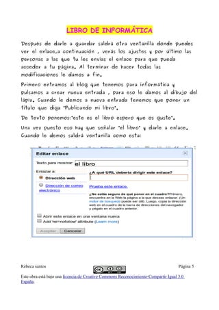 LIBRO DE INFORMÁTICALIBRO DE INFORMÁTICA
Después de darle a guardar saldrá otra ventanilla donde puedes
ver el enlace,a continuación , verás los ajustes y por último las
personas a las que tu les envías el enlace para que pueda
acceder a tu página. Al terminar de hacer todas las
modificaciones le damos a fin.
Primero entramos al blog que tenemos para informática y
pulsamos a crear nueva entrada , para eso le damos al dibujo del
lápiz. Cuando le demos a nueva entrada tenemos que poner un
título que diga “Publicando mi libro”.
De texto ponemos:”este es el libro espero que os guste”.
Una vez puesto eso hay que señalar “el libro” y darle a enlace.
Cuando le demos saldrá ventanilla como esta:
Rebeca santos Página 5
Este obra está bajo una licencia de Creative Commons Reconocimiento-Compartir Igual 3.0
España.
 