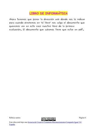 LIBRO DE INFORMÁTICALIBRO DE INFORMÁTICA
Ahora tenemos que poner la dirección web donde nos lo indican
para cuando pinchemos en “el libro” nos salga el documento que
queremos ver en este caso nuestro libro de la primera
evaluación. El documento que subamos tiene que estar en pdf.
Rebeca santos Página 6
Este obra está bajo una licencia de Creative Commons Reconocimiento-Compartir Igual 3.0
España.
 