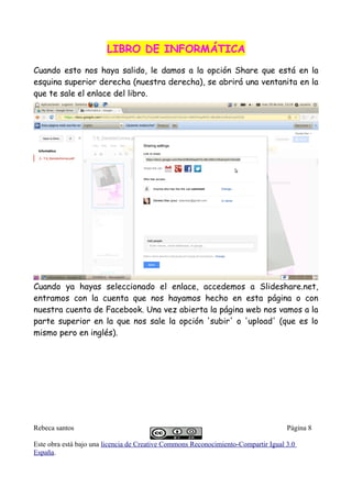 LIBRO DE INFORMÁTICALIBRO DE INFORMÁTICA
Cuando esto nos haya salido, le damos a la opción Share que está en la
esquina superior derecha (nuestra derecha), se abrirá una ventanita en la
que te sale el enlace del libro.
Cuando ya hayas seleccionado el enlace, accedemos a Slideshare.net,
entramos con la cuenta que nos hayamos hecho en esta página o con
nuestra cuenta de Facebook. Una vez abierta la página web nos vamos a la
parte superior en la que nos sale la opción 'subir' o 'upload' (que es lo
mismo pero en inglés).
Rebeca santos Página 8
Este obra está bajo una licencia de Creative Commons Reconocimiento-Compartir Igual 3.0
España.
 