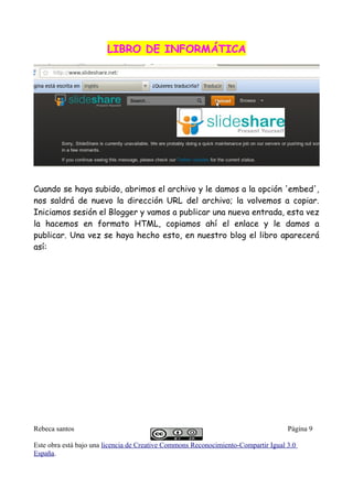 LIBRO DE INFORMÁTICALIBRO DE INFORMÁTICA
Cuando se haya subido, abrimos el archivo y le damos a la opción 'embed',
nos saldrá de nuevo la dirección URL del archivo; la volvemos a copiar.
Iniciamos sesión el Blogger y vamos a publicar una nueva entrada, esta vez
la hacemos en formato HTML, copiamos ahí el enlace y le damos a
publicar. Una vez se haya hecho esto, en nuestro blog el libro aparecerá
así:
Rebeca santos Página 9
Este obra está bajo una licencia de Creative Commons Reconocimiento-Compartir Igual 3.0
España.
 