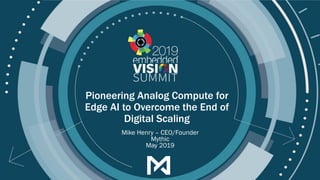 © 2019 Mythic, Inc.
Pioneering Analog Compute for
Edge AI to Overcome the End of
Digital Scaling
Mike Henry – CEO/Founder
Mythic
May 2019
 