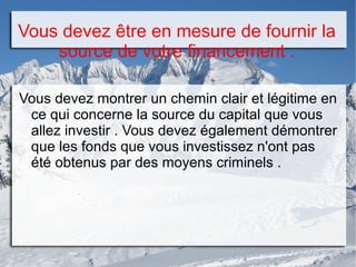 Vous devez être en mesure de fournir la
source de votre financement .
Vous devez montrer un chemin clair et légitime en
ce qui concerne la source du capital que vous
allez investir . Vous devez également démontrer
que les fonds que vous investissez n'ont pas
été obtenus par des moyens criminels .
 