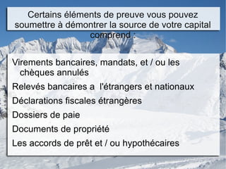 Certains éléments de preuve vous pouvez
soumettre à démontrer la source de votre capital
comprend :
Virements bancaires, mandats, et / ou les
chèques annulés
Relevés bancaires a l'étrangers et nationaux
Déclarations fiscales étrangères
Dossiers de paie
Documents de propriété
Les accords de prêt et / ou hypothécaires
 