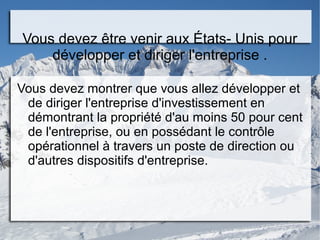 Vous devez être venir aux États- Unis pour
développer et diriger l'entreprise .
Vous devez montrer que vous allez développer et
de diriger l'entreprise d'investissement en
démontrant la propriété d'au moins 50 pour cent
de l'entreprise, ou en possédant le contrôle
opérationnel à travers un poste de direction ou
d'autres dispositifs d'entreprise.
 