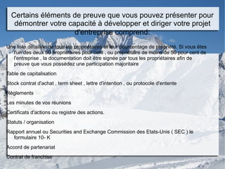 Certains éléments de preuve que vous pouvez présenter pour
démontrer votre capacité à développer et diriger votre projet
d'entreprise comprend:
Une liste détaillée de tous les propriétaires et leur pourcentage de propriété. Si vous êtes
l'un des deux 50 propriétaires pour cent , ou propriétaire de moins de 50 pour cent de
l'entreprise , la documentation doit être signée par tous les propriétaires afin de
preuve que vous possédez une participation majoritaire
Table de capitalisation
Stock contrat d'achat , term sheet , lettre d'intention , ou protocole d'entente
Règlements
Les minutes de vos réunions
Certificats d'actions ou registre des actions.
Statuts / organisation
Rapport annuel ou Securities and Exchange Commission des Etats-Unis ( SEC ) le
formulaire 10- K
Accord de partenariat
Contrat de franchise
 