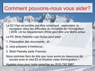 Comment pouvons-nous vous aider?
Le E2 Visa ne semble pas être compliqué , cependant, la
navigation dans les difficultés du ministère de l'Immigration
( DHS ) et du Département d'Etat peut être une tâche ardue .
Le PC Shah Peerally Law Group peut aider :
1. Préparation des documents ; et
2. vous préparer à l'entrevue ;
3. Shah Peerally parle Francais.
Nous sommes fiers de dire que nous avons eu beaucoup de
succès avec le visa E2 et d'autres visas d'immigration !.
Appelez-nous pour notre expertise au (510) 742 5887
 