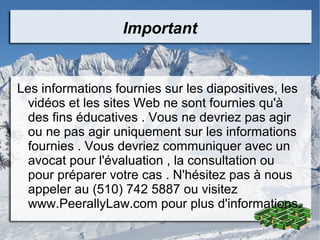 Important
Les informations fournies sur les diapositives, les
vidéos et les sites Web ne sont fournies qu'à
des fins éducatives . Vous ne devriez pas agir
ou ne pas agir uniquement sur les informations
fournies . Vous devriez communiquer avec un
avocat pour l'évaluation , la consultation ou
pour préparer votre cas . N'hésitez pas à nous
appeler au (510) 742 5887 ou visitez
www.PeerallyLaw.com pour plus d'informations.
 