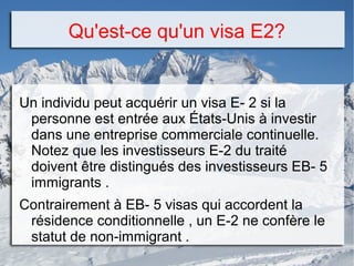 Qu'est-ce qu'un visa E2?
Un individu peut acquérir un visa E- 2 si la
personne est entrée aux États-Unis à investir
dans une entreprise commerciale continuelle.
Notez que les investisseurs E-2 du traité
doivent être distingués des investisseurs EB- 5
immigrants .
Contrairement à EB- 5 visas qui accordent la
résidence conditionnelle , un E-2 ne confère le
statut de non-immigrant .
 