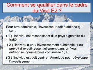 Comment se qualifier dans le cadre
du Visa E2 ?
Pour être admissible, l'investisseur doit établir ce qui
suit :
( 1 ) l'individu est ressortissant d'un pays signataire du
traité;
( 2 ) l'individu a un « investissement substantiel » ou
prévoit d'investir essentiellement dans un "vrai ,
entreprise commerciale continuelle " ; et
( 3 ) l'individu est doit venir en Amérique pour développer
l'investissement .
 