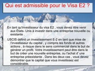 Qui est admissible pour le Visa E2 ?
En tant qu'investisseur du visa E2 , vous devez être venir
aux États- Unis à investir dans une entreprise nouvelle ou
existante .
USCIS définit un investissement E-2 en tant que mise de
l'investisseur du capital , y compris les fonds et autres
actions , à risque dans le sens commercial dans le but de
générer un profit. Votre investissement peut être dans le
but de créer une nouvelle entreprise, ou l'achat d' une
entreprise préexistante . Dans les deux cas , vous devez
démontrer que le capital que vous investissez est
considérable.
 