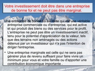 Votre investissement doit être dans une entreprise
de bonne foi et ne peut pas être marginal.
Une entreprise de bonne foi est celle qui est une véritable
entreprise commerciale ou d'entreprise, qui est active
et qui produit des biens ou des services pour le profit.
L'entreprise ne peut pas être un investissement inactif,
tenu pour le potentiel d'appréciation de la valeur, tels
que des terrains non aménagés ou des actions
détenus par un investisseur qui n'a pas l'intention de
diriger l'entreprise.

Une entreprise marginale est celle qui ne sera pas
générer plus de revenu suffisant pour faire vivre un
minimum pour vous et votre famille ou d'apporter une
contribution économique importante .
 