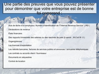Une partie des preuves que vous pouvez présenter
pour démontrer que votre entreprise est de bonne
foi comprend :
Avis de tâche d'un employeur, Numéro d'identification de l'”Internal Revenue Service” ( IRS )
Déclarations de revenus
États financiers
Des rapports trimestriels des salaires ou des résumés de paie (à savoir , W-2 et W -3 )
Organigramme
Les licences d'exploitation
Les relevés bancaires, factures de services publics et annonces / annuaires téléphoniques
Les contrats ou accords client / fournisseur
Documents en séquestres
Contrat de location
 