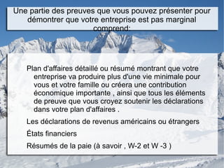 Une partie des preuves que vous pouvez présenter pour
démontrer que votre entreprise est pas marginal
comprend:
Plan d'affaires détaillé ou résumé montrant que votre
entreprise va produire plus d'une vie minimale pour
vous et votre famille ou créera une contribution
économique importante , ainsi que tous les éléments
de preuve que vous croyez soutenir les déclarations
dans votre plan d'affaires .
Les déclarations de revenus américains ou étrangers
États financiers
Résumés de la paie (à savoir , W-2 et W -3 )
 
