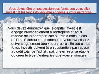 Vous devez être en possession des fonds que vous allez
investir et les fonds doivent être engagés à votre entreprise.
Vous devez démontrer que le capital investi est
engagé irrévocablement à l'entreprise et sous
réserve de la perte partielle ou totale dans le cas
où l'entité échoue. Les fonds que vous investissez
doivent également être votre propre . En outre , les
fonds investis doivent être substantiels par rapport
au coût total de l'achat , soit une entreprise établie
ou créer le type d'entreprise que vous envisagez.
 