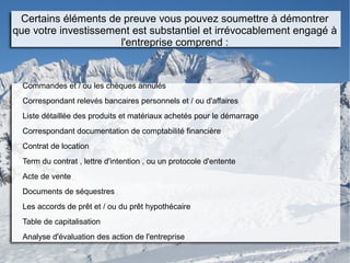 Certains éléments de preuve vous pouvez soumettre à démontrer
que votre investissement est substantiel et irrévocablement engagé à
l'entreprise comprend :
Commandes et / ou les chèques annulés
Correspondant relevés bancaires personnels et / ou d'affaires
Liste détaillée des produits et matériaux achetés pour le démarrage
Correspondant documentation de comptabilité financière
Contrat de location
Term du contrat , lettre d'intention , ou un protocole d'entente
Acte de vente
Documents de séquestres
Les accords de prêt et / ou du prêt hypothécaire
Table de capitalisation
Analyse d'évaluation des action de l'entreprise
 