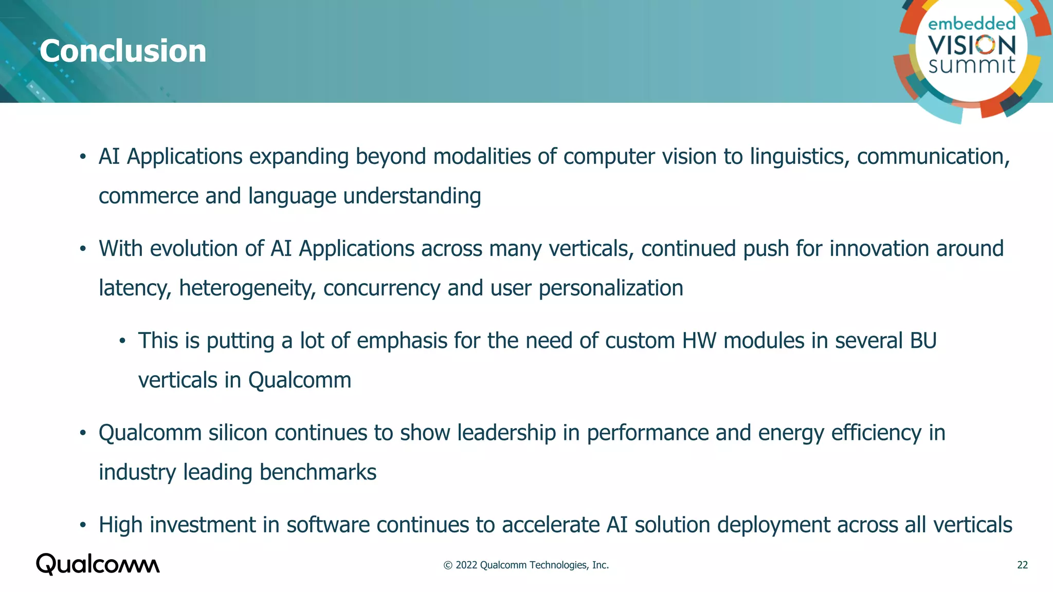 • AI Applications expanding beyond modalities of computer vision to linguistics, communication,
commerce and language understanding
• With evolution of AI Applications across many verticals, continued push for innovation around
latency, heterogeneity, concurrency and user personalization
• This is putting a lot of emphasis for the need of custom HW modules in several BU
verticals in Qualcomm
• Qualcomm silicon continues to show leadership in performance and energy efficiency in
industry leading benchmarks
• High investment in software continues to accelerate AI solution deployment across all verticals
Conclusion
22
© 2022 Qualcomm Technologies, Inc.
 