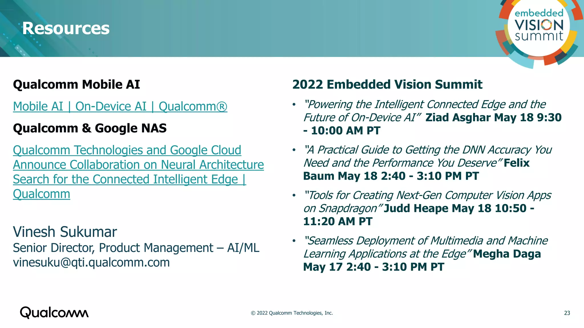 Resources
23
2022 Embedded Vision Summit
• “Powering the Intelligent Connected Edge and the
Future of On-Device AI” Ziad Asghar May 18 9:30
- 10:00 AM PT
• “A Practical Guide to Getting the DNN Accuracy You
Need and the Performance You Deserve” Felix
Baum May 18 2:40 - 3:10 PM PT
• “Tools for Creating Next-Gen Computer Vision Apps
on Snapdragon” Judd Heape May 18 10:50 -
11:20 AM PT
• “Seamless Deployment of Multimedia and Machine
Learning Applications at the Edge” Megha Daga
May 17 2:40 - 3:10 PM PT
Qualcomm Mobile AI
Mobile AI | On-Device AI | Qualcomm®
Qualcomm & Google NAS
Qualcomm Technologies and Google Cloud
Announce Collaboration on Neural Architecture
Search for the Connected Intelligent Edge |
Qualcomm
Vinesh Sukumar
Senior Director, Product Management – AI/ML
vinesuku@qti.qualcomm.com
© 2022 Qualcomm Technologies, Inc.
 