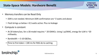 State-Space Models: Hardware Benefit
• Memory transfers can be Read Only
• DDR is not needed. Minimum DDR confirmation are ~2 watts and above
• Flash brings us below < 0.5 watts active. Plus no leakage
• Compute is constant
• At 20 tokens/sec, for a 1B model requires ~ 20 GMACs. Using 1 pJ/MAC, energy for LLM is ~20
milliwatts.
• Bandwidth < 5-10 GB/Sec,
• Time to first token < 100 ms for RAG do to caching
©2025 BrainChip Inc. 10
 