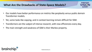 What Are the Drawbacks of State-Space Models?
• Our models have better performance on metrics like perplexity versus public domain
Transformer models.
• Yet, some tasks like copying, and in context learning remain difficult for SSM.
• Transformers are the subject of intense research, with new efficiencies every day.
• The main strength and weakness of SSM is their Markov property.
©2025 BrainChip Inc. 15
 
