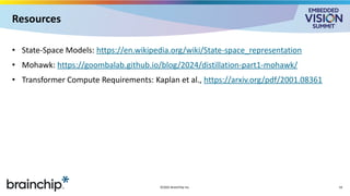 Resources
• State-Space Models: https://en.wikipedia.org/wiki/State-space_representation
• Mohawk: https://goombalab.github.io/blog/2024/distillation-part1-mohawk/
• Transformer Compute Requirements: Kaplan et al., https://arxiv.org/pdf/2001.08361
©2025 BrainChip Inc. 16
 