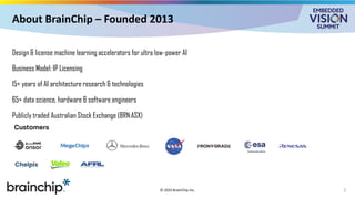 About BrainChip – Founded 2013
Design & license machine learning accelerators for ultra low-power AI
Business Model: IP Licensing
15+ years of AI architecture research & technologies
65+ data science, hardware & software engineers
Publicly traded Australian Stock Exchange (BRN:ASX)
2
© 2025 BrainChip Inc.
 